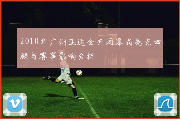 2010年广州亚运会开闭幕式亮点回顾与赛事影响分析