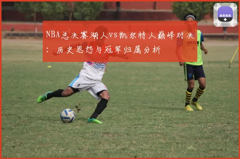 NBA总决赛湖人vs凯尔特人巅峰对决：历史恩怨与冠军归属分析