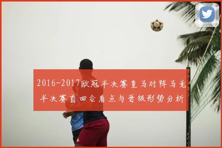 2016-2017欧冠半决赛皇马对阵马竞 半决赛首回合看点与晋级形势分析