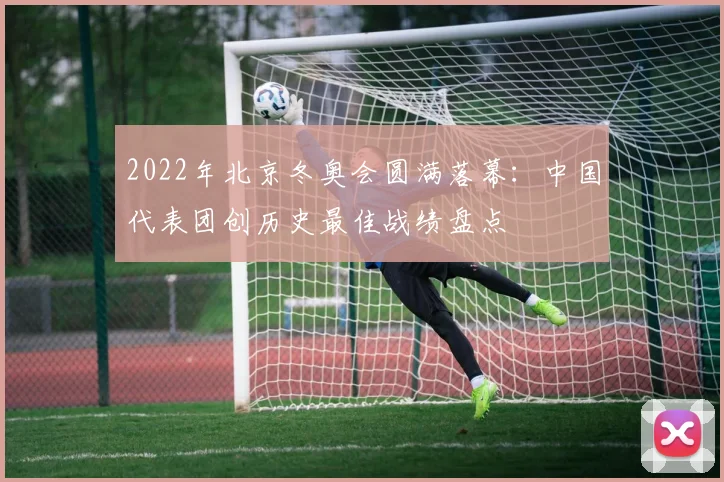 2022年北京冬奥会圆满落幕：中国代表团创历史最佳战绩盘点