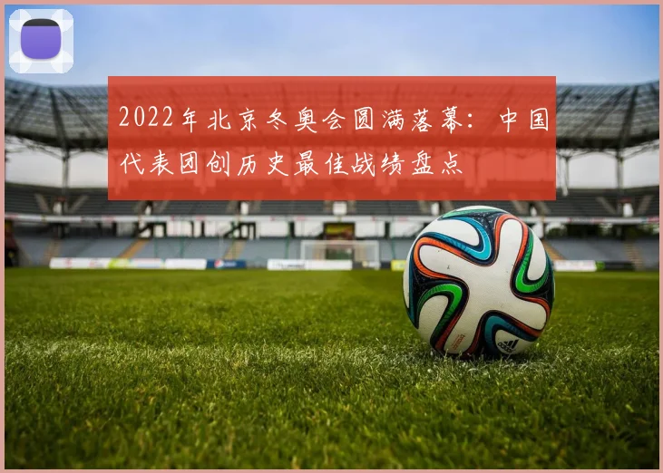 2022年北京冬奥会圆满落幕：中国代表团创历史最佳战绩盘点
