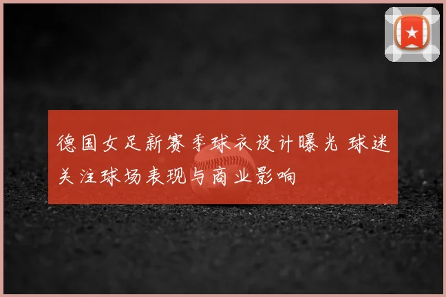 德国女足新赛季球衣设计曝光 球迷关注球场表现与商业影响