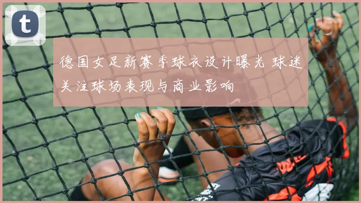 德国女足新赛季球衣设计曝光 球迷关注球场表现与商业影响