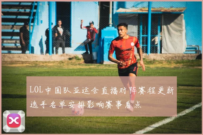 LOL中国队亚运会直播对阵赛程更新选手名单安排影响赛事看点